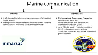 Marine communication
INMARSAT
 It is British satellite telecommunication company, offering global
mobile services.
 The organization was created to establish and operate a satellite
communications network for the maritime community.
COSPAS-SARSAT
 The International Cospas-Sarsat Program is a
satellite-based search and
rescue (SAR) distress alert detection and
information distribution system.
 As of 2011, 26 country ( including republic of
Korea), regional governments and one
organization (Chunghwa Telecom) are providers of
ground segments.
 