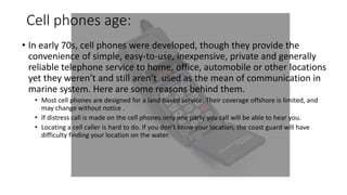 Cell phones age:
• In early 70s, cell phones were developed, though they provide the
convenience of simple, easy-to-use, inexpensive, private and generally
reliable telephone service to home, office, automobile or other locations
yet they weren’t and still aren’t used as the mean of communication in
marine system. Here are some reasons behind them.
• Most cell phones are designed for a land-based service. Their coverage offshore is limited, and
may change without notice .
• If distress call is made on the cell phones only one party you call will be able to hear you.
• Locating a cell caller is hard to do. If you don’t know your location, the coast guard will have
difficulty finding your location on the water.
 
