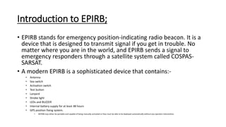 Introduction to EPIRB;
• EPIRB stands for emergency position-indicating radio beacon. It is a
device that is designed to transmit signal if you get in trouble. No
matter where you are in the world, and EPIRB sends a signal to
emergency responders through a satellite system called COSPAS-
SARSAT.
• A modern EPIRB is a sophisticated device that contains:-
• Antenna
• Sea switch
• Activation switch
• Test button
• Lanyard
• Strobe light
• LEDs and BUZZER
• Internal battery supply for at least 48 hours
• GPS position fixing system.
• #EPIRB may either be portable and capable of being manually activated or they must be able to be deployed automatically without any operator intervention.
 