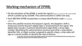 Working mechanism of EPIRB;
• On the activation of the EPIRB, it sends the signal (frequency varying from 406 to 406.1 MHz)
which is picked up by LEOSAR. This communication is rather one way.
• Each 406 MHz EPIRB incorporates a unique identification code (if it is properly
registered).
• Once the satellite receives the beacon’s signals, the Doppler's shift is
measured and the beacon’s digital data is recovered from the signal. The
digital data include a maritime identification digit (MID, a three digit
number identifying the administrative country) and either a ship station
identifier (SSI, a 6 digit number assigned to specific ships), a ship radio call
sign or a serial number to identify the ship in distress.
• # This data is then stored in DRU of the LEOSAR and then transmit back to the LUT/MCC for further processing such as
locating and sending rescue team (SARs) towards the vessel.
 