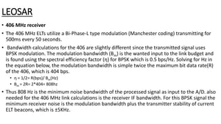 LEOSAR
• 406 MHz receiver
• The 406 MHz ELTs utilize a Bi-Phase-L type modulation (Manchester coding) transmitting for
500ms every 50 seconds.
• Bandwidth calculations for the 406 are slightly different since the transmitted signal uses
BPSK modulation. The modulation bandwidth (Bm) is the wanted input to the link budget and
is found using the spectral efficiency factor (η) for BPSK which is 0.5 bps/Hz. Solving for Hz in
the equation below, the modulation bandwidth is simple twice the maximum bit data rate(R)
of the 406, which is 404 bps.
• η = 1/2= R(bps)/ Bm(Hz)
• Bm = 2R= 2*404= 808hz
• Thus 808 Hz is the minimum noise bandwidth of the processed signal as input to the A/D. also
needed for the 406 MHz link calculations is the receiver IF bandwidth. For this BPSK signal the
minimum receiver noise is the modulation bandwidth plus the transmitter stability of current
ELT beacons, which is ±5KHz.
 