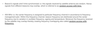 • Beacon’s signals aren’t time synchronized i.e. this signals received by satellite antenna are random. Hence
signals from different beacons may overlap, which is referred to as random access with time.
• 406 MHz i.e. the carrier frequency is assigned to particular frequency channel in accordance to frequency
management plan. Within this frequency channel, beacon frequency are distributed around the center
frequency due to variation in oscillator frequency, ageing and temperature. Moreover the frequency received
by the satellite may overlap thereby creating frequency overlapping also called random access with
frequency.
 