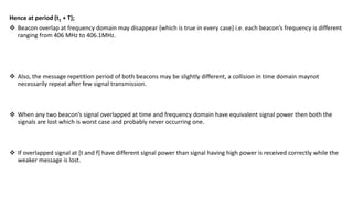 Hence at period (t1 + T);
 Beacon overlap at frequency domain may disappear {which is true in every case} i.e. each beacon’s frequency is different
ranging from 406 MHz to 406.1MHz.
 Also, the message repetition period of both beacons may be slightly different, a collision in time domain maynot
necessarily repeat after few signal transmission.
 When any two beacon’s signal overlapped at time and frequency domain have equivalent signal power then both the
signals are lost which is worst case and probably never occurring one.
 If overlapped signal at [t and f] have different signal power than signal having high power is received correctly while the
weaker message is lost.
 