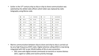• Earlier in the 17th century ship to ship or ship to shore communication was
watched by the skilled radio officers which latter was replaced by radio
telegraphy using Morse code.
• Marine communication between ship to shore and ship to ship is carried out
by very high frequency (VHF) radio. Digital selective calling (DSC) is now being
integrated with VHF as per SOLAS (safety of life at sea) convection.
• DSC come with digital remote commands to transmit or receive distress
alert, urgent or safety and routine priority message.
 