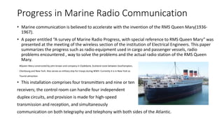 Progress in Marine Radio Communication
• Marine communication is believed to accelerate with the invention of the RMS Queen Mary(1936-
1967).
• A paper entitled “A survey of Marine Radio Progress, with special reference to RMS Queen Mary” was
presented at the meeting of the wireless section of the institution of Electrical Engineers. This paper
summarizes the progress such as radio equipment used in cargo and passenger vessels, radio
problems encountered , way to solve the problems and the actual radio station of the RMS Queen
Mary.
#Queen Mary constructed by john brown and company in Clydebank, Scotland route between Southampton,
Cherbourg and New York. Also serves as military ship for troops during WWII. Currently it is in New York as
Tourist attraction.
• This installation comprises four transmitters and nine or ten
receivers; the control room can handle four independent
duplex circuits, and provision is made for high-speed
transmission and reception, and simultaneously
communication on both telegraphy and telephony with both sides of the Atlantic.
 