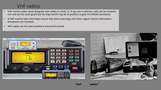 VHF radios
• VHF marine radios were designed with safety in mind, i.e. if you are in distress, calls can be received
not only by the coast guard but by ships which may be in position to give immediate assistance.
• A VHF marine radio also helps ensure that storm warnings and other urgent marine information
broadcasts are received.
• VHF radios can be used anywhere around the world.
“VHF radios”
 