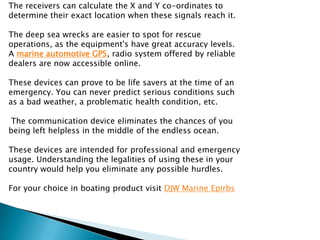 The receivers can calculate the X and Y co-ordinates to
determine their exact location when these signals reach it.

The deep sea wrecks are easier to spot for rescue
operations, as the equipment's have great accuracy levels.
A marine automotive GPS, radio system offered by reliable
dealers are now accessible online.

These devices can prove to be life savers at the time of an
emergency. You can never predict serious conditions such
as a bad weather, a problematic health condition, etc.

The communication device eliminates the chances of you
being left helpless in the middle of the endless ocean.

These devices are intended for professional and emergency
usage. Understanding the legalities of using these in your
country would help you eliminate any possible hurdles.

For your choice in boating product visit DJW Marine Epirbs
 