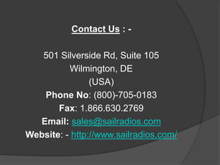 Contact Us : - 
501 Silverside Rd, Suite 105 
Wilmington, DE 
(USA) 
Phone No: (800)-705-0183 
Fax: 1.866.630.2769 
Email: sales@sailradios.com 
Website: - http://www.sailradios.com/ 
