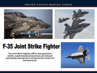 The Joint Strike Fighters (JSF's) next generation
stealth, superb situational awareness and reduced
vulnerability will make the F-35 hard to find, hard to hit
and hard to kill.
 