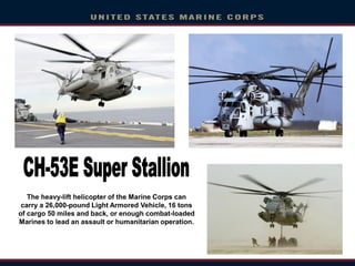 The heavy-lift helicopter of the Marine Corps can
carry a 26,000-pound Light Armored Vehicle, 16 tons
of cargo 50 miles and back, or enough combat-loaded
Marines to lead an assault or humanitarian operation.
 