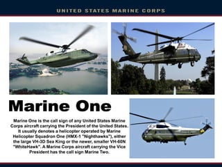 Marine One is the call sign of any United States Marine
Corps aircraft carrying the President of the United States.
It usually denotes a helicopter operated by Marine
Helicopter Squadron One (HMX-1 "Nighthawks"), either
the large VH-3D Sea King or the newer, smaller VH-60N
"WhiteHawk". A Marine Corps aircraft carrying the Vice
President has the call sign Marine Two.
 