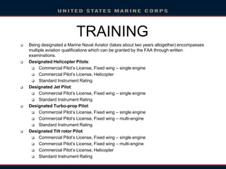  Being designated a Marine Naval Aviator (takes about two years altogether) encompasses
multiple aviation qualifications which can be granted by the FAA through written
examinations.
 Designated Helicopter Pilots:
 Commercial Pilot’s License, Fixed wing – single engine
 Commercial Pilot’s License, Helicopter
 Standard Instrument Rating
 Designated Jet Pilot:
 Commercial Pilot’s License, Fixed wing – single engine
 Standard Instrument Rating
 Designated Turbo-prop Pilot:
 Commercial Pilot’s License, Fixed wing – single engine
 Commercial Pilot‘s License, Fixed wing – multi-engine
 Standard Instrument Rating
 Designated Tilt rotor Pilot:
 Commercial Pilot’s License, Fixed wing – single engine
 Commercial Pilot’s License, Fixed wing – multi-engine
 Commercial Pilot’s License, Helicopter
 Standard Instrument Rating
TRAINING
 