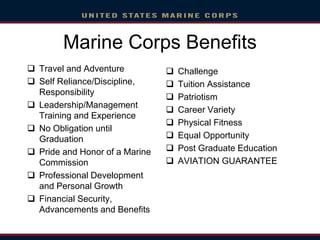 Marine Corps Benefits
 Travel and Adventure
 Self Reliance/Discipline,
Responsibility
 Leadership/Management
Training and Experience
 No Obligation until
Graduation
 Pride and Honor of a Marine
Commission
 Professional Development
and Personal Growth
 Financial Security,
Advancements and Benefits
 Challenge
 Tuition Assistance
 Patriotism
 Career Variety
 Physical Fitness
 Equal Opportunity
 Post Graduate Education
 AVIATION GUARANTEE
 