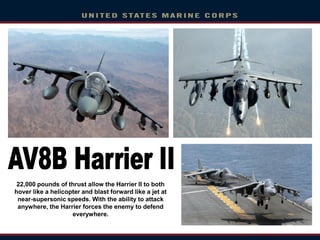 22,000 pounds of thrust allow the Harrier II to both
hover like a helicopter and blast forward like a jet at
near-supersonic speeds. With the ability to attack
anywhere, the Harrier forces the enemy to defend
everywhere.
 