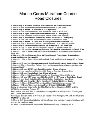 Marine Corps Marathon Course 
Road Closures 
4 a.m.–1:30 p.m. Madison Drive NW from 3rd Street NW to 15th Street NW 
4 a.m.–5:30 p.m. North Meade Street from Marshall Drive to Lynn Street 
4 a.m.–4:30 p.m. Route 110 from I-66 to U.S. Highway 1 
4 a.m.–5:30 p.m. Wilson Boulevard from North Nash Street to Route 110 
4 a.m.–5:30 p.m. Lynn Street from North Meade Street to Lee Highway 
4 a.m.–5:30 p.m. Fort Myer Drive from North Meade Street to Lee Highway 
4 a.m.–5:30 p.m. North Moore Street from Wilson Boulevard to Lee Highway 
4 a.m.–5:30 p.m. 19th Street North from Lynn Street to North Nash Street 
4 a.m.–4:30 p.m. Route 110 ramp from Washington Boulevard to Route 110 
4:30 a.m.–4:30 p.m. Boundary Channel Drive from Route 110 to Long Bridge Drive 
5 a.m.–1:30 p.m. Jefferson Drive SW from 3rd Street SW to 15th Street SW 
5 a.m.–1:30 p.m. 7th Street NW from Madison Drive NW to Jefferson Drive SW 
6:30 a.m.–11:30 a.m. Rock Creek and Potomac Parkway NW (northbound) to Beach Drive 
6:30 a.m.–11:30 a.m. Rock Creek and Potomac Parkway NW (southbound) from Shoreham 
Drive NW 
6:30 a.m.–11:30 a.m Shoreham Drive NW (southbound) From Calvert Street to Rock 
Creek and Potomac Parkway NW 
6:30 a.m.–11:30 a.m. Beach Drive NW from Rock Creek and Potomac Parkway NW to Calvert 
Street 
7:23 a.m.–9:15 a.m. Lee Highway (eastbound) from North Kirkwood Street to Lynn Street 
7:30 a.m.–9:25 a.m. Spout Run Parkway from Lee Highway to George Washington Memorial 
Parkway (GWMP) 
7:30 a.m.–9:40 a.m. GWMP from Spout Run to Key Bridge off ramp 
7:30 a.m.–3 p.m. Long Bridge Drive from 12th Street to Boundary Channel Drive 
7:33 a.m.–9:40 a.m. Francis Scott Key Bridge (all lanes) 
7:35 a.m.–1:17 p.m. 14th Street SW from Jefferson Drive to northbound HOV lanes 
7:35 a.m.–1:45 p.m. HOV lanes from 14th Street SW to HOV ramp at South Eads Street 
7:40 a.m.–2 p.m. South Eads Street from South Rotary Road to Army Navy Drive 
7:45 a.m.–2:30 p.m. Army Navy Drive from South Eads to 12th Street South 
7:47 a.m.–10:36 a.m. M Street NW from Canal Road NW to Wisconsin Avenue NW 
7:48 a.m.–10:40 a.m. Wisconsin Avenue from M Street NW to K Street NW 
Below are the road closures for the 39th Marine Corps Marathon (MCM) and the 
MCM10K on Sunday, October 26. 
Both events start at 7:55 a.m. and will run through Northern Virginia and Washington, 
D.C. The MCM wheelchair/ 
hand cycle division starts at 7:40 a.m. on Route 110 in Arlington, VA, with the MCM and 
MCM10K to follow at 
7:55 a.m. Only these streets below will be affected on event day. Local jurisdictions will 
reopen the roads as soon 
as event operations cease, with the MCM course officially closing by 3 p.m. 
 