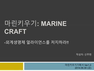 마린키우기: MARINE 
CRAFT 
-외계생명체 얼라이언스를 저지하라!! 
작성자: 신주헌 
마린키우기기획서 Ver1.0 
2014.09.30 (금) 
 