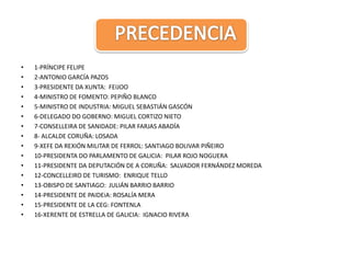 PRECEDENCIA1-PRÍNCIPE FELIPE2-ANTONIO GARCÍA PAZOS3-PRESIDENTE DA XUNTA:  FEIJOO4-MINISTRO DE FOMENTO: PEPIÑO BLANCO5-MINISTRO DE INDUSTRIA: MIGUEL SEBASTIÁN GASCÓN6-DELEGADO DO GOBERNO: MIGUEL CORTIZO NIETO7-CONSELLEIRA DE SANIDADE: PILAR FARJAS ABADÍA8- ALCALDE CORUÑA: LOSADA9-XEFE DA REXIÓN MILITAR DE FERROL: SANTIAGO BOLIVAR PIÑEIRO10-PRESIDENTA DO PARLAMENTO DE GALICIA:  PILAR ROJO NOGUERA11-PRESIDENTE DA DEPUTACIÓN DE A CORUÑA:  SALVADOR FERNÁNDEZ MOREDA12-CONCELLEIRO DE TURISMO:  ENRIQUE TELLO	13-OBISPO DE SANTIAGO:  JULIÁN BARRIO BARRIO14-PRESIDENTE DE PAIDEiA: ROSALÍA MERA15-PRESIDENTE DE LA CEG: FONTENLA	16-XERENTE DE ESTRELLA DE GALICIA:  IGNACIO RIVERA
