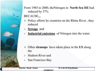 From 1985 to 2000, theNitrogen in North Sea DZ had
       reduced by 37%
    BECAUSE,,,
     Policy efforts by countries on the Rhine River , they
       reduced
     Sewage and
     Industrial emissions of Nitrogen into the water.




       Other cleanups have taken place in the US along
        the
       Hudson River and
       San Francisco Bay

Marine Dead Zones               W.A.D.M.Wijethilake   10
                    AS2009167
 