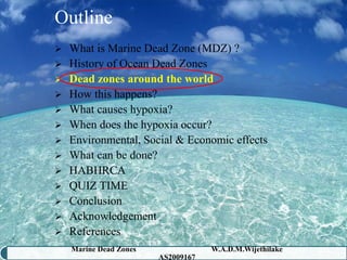 Outline
 What is Marine Dead Zone (MDZ) ?
 History of Ocean Dead Zones
 Dead zones around the world
 How this happens?
 What causes hypoxia?
 When does the hypoxia occur?
 Environmental, Social & Economic effects
 What can be done?
 HABHRCA
 QUIZ TIME
 Conclusion
 Acknowledgement
 References
    Marine Dead Zones               W.A.D.M.Wijethilake   12
                        AS2009167
 