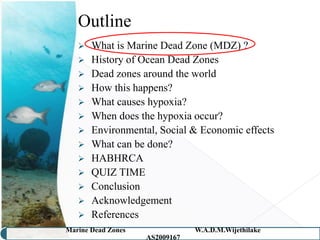 Outline
    What is Marine Dead Zone (MDZ) ?
    History of Ocean Dead Zones
    Dead zones around the world
    How this happens?
    What causes hypoxia?
    When does the hypoxia occur?
    Environmental, Social & Economic effects
    What can be done?
    HABHRCA
    QUIZ TIME
    Conclusion
    Acknowledgement
    References
Marine Dead Zones               W.A.D.M.Wijethilake   3
                    AS2009167
 