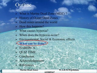 Outline
 What is Marine Dead Zone (MDZ) ?
 History of Ocean Dead Zones
 Dead zones around the world
 How this happens?
 What causes hypoxia?
 When does the hypoxia occur?
 Environmental, Social & Economic effects
 What can be done?
 HABHRCA
 QUIZ TIME
 Conclusion
 Acknowledgement
 References
    Marine Dead Zones               W.A.D.M.Wijethilake   35
                        AS2009167
 