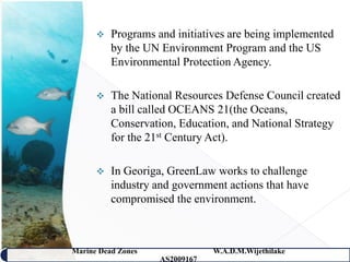    Programs and initiatives are being implemented
          by the UN Environment Program and the US
          Environmental Protection Agency.

         The National Resources Defense Council created
          a bill called OCEANS 21(the Oceans,
          Conservation, Education, and National Strategy
          for the 21st Century Act).

         In Georiga, GreenLaw works to challenge
          industry and government actions that have
          compromised the environment.



Marine Dead Zones               W.A.D.M.Wijethilake   36
                    AS2009167
 