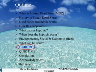 Outline
 What is Marine Dead Zone (MDZ) ?
 History of Ocean Dead Zones
 Dead zones around the world
 How this happens?
 What causes hypoxia?
 When does the hypoxia occur?
 Environmental, Social & Economic effects
 What can be done?
 HABHRCA
 QUIZ TIME
 Conclusion
 Acknowledgement
 References
    Marine Dead Zones               W.A.D.M.Wijethilake   40
                        AS2009167
 