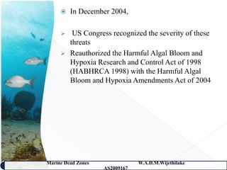    In December 2004,

         US Congress recognized the severity of these
         threats
        Reauthorized the Harmful Algal Bloom and
         Hypoxia Research and Control Act of 1998
         (HABHRCA 1998) with the Harmful Algal
         Bloom and Hypoxia Amendments Act of 2004




Marine Dead Zones               W.A.D.M.Wijethilake   42
                    AS2009167
 
