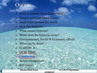 Outline
 What is Marine Dead Zone (MDZ) ?
 History of Ocean Dead Zones
 Dead zones around the world
 How this happens?
 What causes hypoxia?
 When does the hypoxia occur?
 Environmental, Social & Economic effects
 What can be done?
 HABHRCA
 QUIZ TIME
 Conclusion
 Acknowledgement
 References
    Marine Dead Zones               W.A.D.M.Wijethilake   45
                        AS2009167
 
