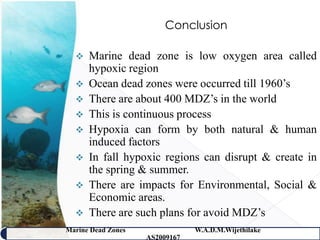 Conclusion

     Marine dead zone is low oxygen area called
      hypoxic region
     Ocean dead zones were occurred till 1960’s
     There are about 400 MDZ’s in the world
     This is continuous process
     Hypoxia can form by both natural & human
      induced factors
     In fall hypoxic regions can disrupt & create in
      the spring & summer.
     There are impacts for Environmental, Social &
      Economic areas.
     There are such plans for avoid MDZ’s
Marine Dead Zones               W.A.D.M.Wijethilake   46
                    AS2009167
 