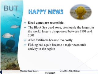    Dead zones are reversible.
      The Black Sea dead zone, previously the largest in
       the world, largely disappeared between 1991 and
       2001
      After fertilizers became too costly
      Fishing had again became a major economic
       activity in the region




Marine Dead Zones               W.A.D.M.Wijethilake   9
                    AS2009167
 