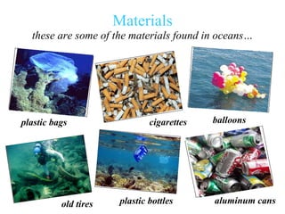 Materials these are some of the materials found in oceans… plastic bags old tires plastic bottles cigarettes   balloons aluminum cans 