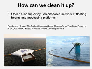 How can we clean it up?
• Ocean Cleanup Array - an anchored network of floating
booms and processing platforms
Read more: 19-Year-Old Student Develops Ocean Cleanup Array That Could Remove
7,250,000 Tons Of Plastic From the World's Oceans | Inhabitat
 