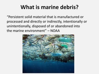 What is marine debris?
“Persistent solid material that is manufactured or
processed and directly or indirectly, intentionally or
unintentionally, disposed of or abandoned into
the marine environment” – NOAA
 