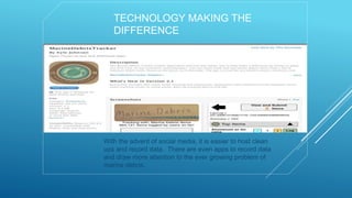 TECHNOLOGY MAKING THE
DIFFERENCE
With the advent of social media, it is easier to host clean
ups and record data. There are even apps to record data
and draw more attention to the ever growing problem of
marine debris.
 