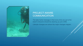 PROJECT AWARE
COMMUNICATION
The take home message is that every time you go to the
beach everyone should be cleaning up just a little.
Lifestyle changes are where the major changes happen.
 