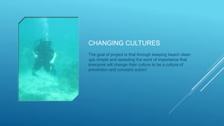 CHANGING CULTURES
The goal of project is that through keeping beach clean
ups simple and speeding the word of importance that
everyone will change their culture to be a culture of
prevention and constant action!
 