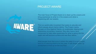 PROJECT AWARE
The main focus of Project Aware is to clean up the oceans and
bring awareness to what is in the oceans and what is
happening with our oceans.
This is a world wide movement that seeks to educate and
inform people about marine debris. The Project mainly
focuses on Dive Against Debris, an underwater cleanup and
awareness movement, however, they also have a land
component to help raise awareness for what is going into the
water and will become surface and sea floor debris.
Most people think that once it enters the water it is out of sight
and out of mind but that is not the case. It will simply wash up
somewhere or end up on the sea floor.
 