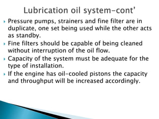 Pressure pumps, strainers and fine filter are in
duplicate, one set being used while the other acts
as standby.
 Fine filters should be capable of being cleaned
without interruption of the oil flow.
 Capacity of the system must be adequate for the
type of installation.
 If the engine has oil-cooled pistons the capacity
and throughput will be increased accordingly.
 