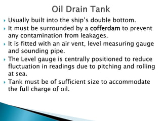  Usually built into the ship’s double bottom.
 It must be surrounded by a cofferdam to prevent
any contamination from leakages.
 It is fitted with an air vent, level measuring gauge
and sounding pipe.
 The Level gauge is centrally positioned to reduce
fluctuation in readings due to pitching and rolling
at sea.
 Tank must be of sufficient size to accommodate
the full charge of oil.
 