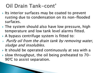  Its interior surfaces may be coated to prevent
rusting due to condensation on its non-flooded
surfaces.
 The system should also have low pressure, high
temperature and low tank level alarms fitted.
 A bypass centrifuge system is fitted to:
 Purify oil from the drain tank by removing water,
sludge and insolubles.
 It should be operated continuously at sea with a
 slow throughput, the oil being preheated to 70-
90℃ to assist separation.
 