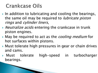  In addition to lubricating and cooling the bearings,
the same oil may be required to lubricate piston
rings and cylinder liners,
 Neutralize acids entering the crankcase in trunk
piston engines.
 May be required to act as the cooling medium for
hot surfaces within pistons.
 Must tolerate high pressures in gear or chain drives
and cams.
 Must tolerate high-speed in turbocharger
bearings.
 