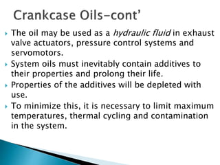  The oil may be used as a hydraulic fluid in exhaust
valve actuators, pressure control systems and
servomotors.
 System oils must inevitably contain additives to
their properties and prolong their life.
 Properties of the additives will be depleted with
use.
 To minimize this, it is necessary to limit maximum
temperatures, thermal cycling and contamination
in the system.
 