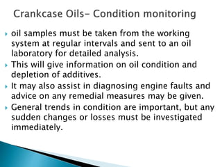  oil samples must be taken from the working
system at regular intervals and sent to an oil
laboratory for detailed analysis.
 This will give information on oil condition and
depletion of additives.
 It may also assist in diagnosing engine faults and
advice on any remedial measures may be given.
 General trends in condition are important, but any
sudden changes or losses must be investigated
immediately.
 