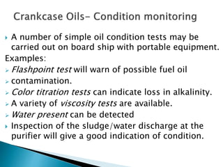 A number of simple oil condition tests may be
carried out on board ship with portable equipment.
Examples:
 Flashpoint test will warn of possible fuel oil
 contamination.
 Color titration tests can indicate loss in alkalinity.
 A variety of viscosity tests are available.
 Water present can be detected
 Inspection of the sludge/water discharge at the
purifier will give a good indication of condition.
 