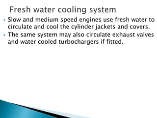  Slow and medium speed engines use fresh water to
circulate and cool the cylinder jackets and covers.
 The same system may also circulate exhaust valves
and water cooled turbochargers if fitted.
 