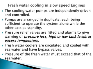  The cooling water pumps are independently driven
and controlled.
 Pumps are arranged in duplicate, each being
sufficient to operate the system alone while the
other acts as standby.
 Pressure relief valves are fitted and alarms to give
warning of pressure loss, high or low tank levels or
excess temperature.
 Fresh water coolers are circulated and cooled with
sea water and have bypass valves.
 Pressure of the fresh water must exceed that of the
sea water.
 