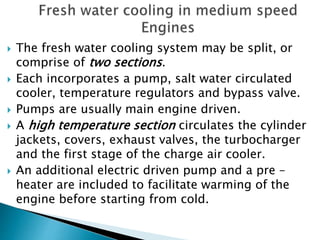  The fresh water cooling system may be split, or
comprise of two sections.
 Each incorporates a pump, salt water circulated
cooler, temperature regulators and bypass valve.
 Pumps are usually main engine driven.
 A high temperature section circulates the cylinder
jackets, covers, exhaust valves, the turbocharger
and the first stage of the charge air cooler.
 An additional electric driven pump and a pre –
heater are included to facilitate warming of the
engine before starting from cold.
 