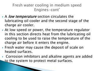 A low temperature section circulates the
lubricating oil cooler and the second stage of the
charge air cooler.
 At low speed or power, the temperature regulator
in this section directs heat from the lubricating oil
cooling to be used to raise the temperature of the
charge air before it enters the engine.
 Fresh water may cause the deposit of scale on
heated surfaces.
 Corrosion inhibitors and alkaline agents are added
to the system to protect metal surfaces.
 