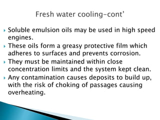  Soluble emulsion oils may be used in high speed
engines.
 These oils form a greasy protective film which
adheres to surfaces and prevents corrosion.
 They must be maintained within close
concentration limits and the system kept clean.
 Any contamination causes deposits to build up,
with the risk of choking of passages causing
overheating.
 